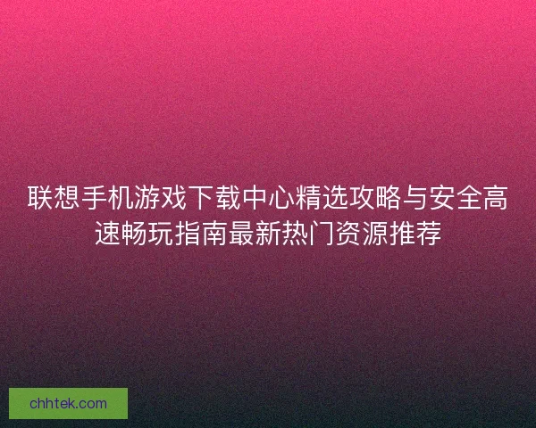 联想手机游戏下载中心精选攻略与安全高速畅玩指南最新热门资源推荐