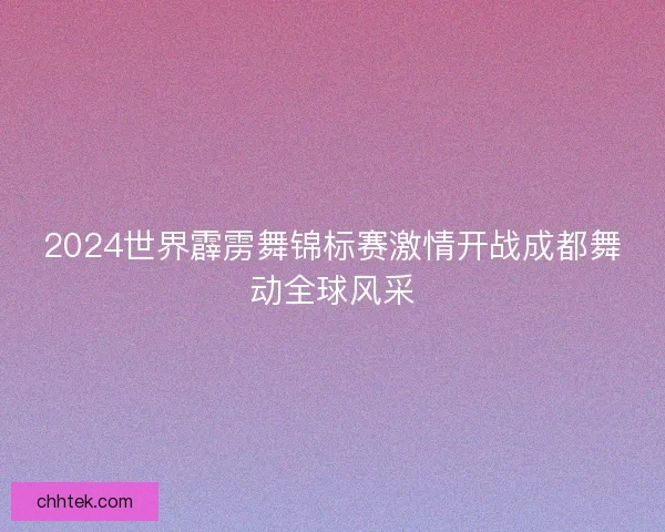 2024世界霹雳舞锦标赛激情开战成都舞动全球风采